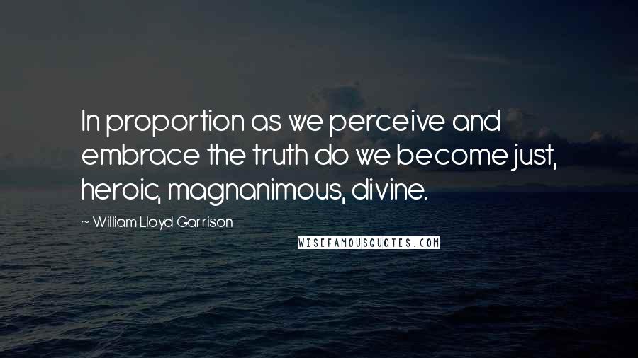 William Lloyd Garrison Quotes: In proportion as we perceive and embrace the truth do we become just, heroic, magnanimous, divine.