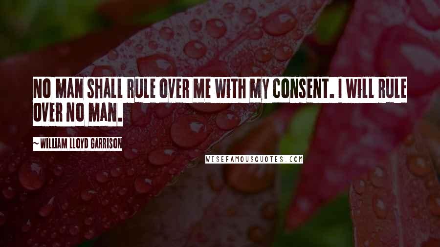 William Lloyd Garrison Quotes: No man shall rule over me with my consent. I will rule over no man.