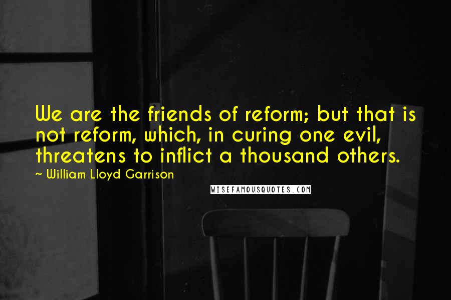 William Lloyd Garrison Quotes: We are the friends of reform; but that is not reform, which, in curing one evil, threatens to inflict a thousand others.