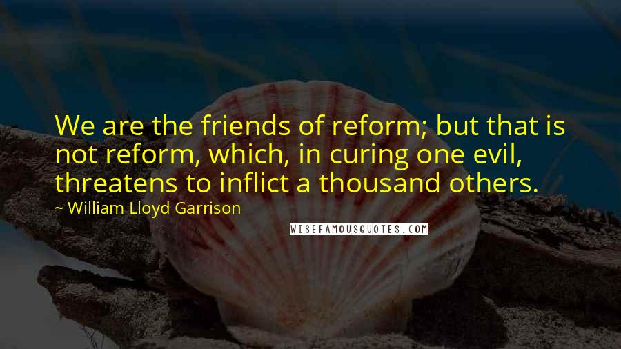 William Lloyd Garrison Quotes: We are the friends of reform; but that is not reform, which, in curing one evil, threatens to inflict a thousand others.