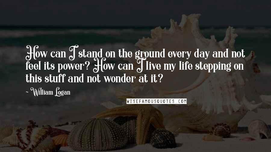 William Logan Quotes: How can I stand on the ground every day and not feel its power? How can I live my life stepping on this stuff and not wonder at it?