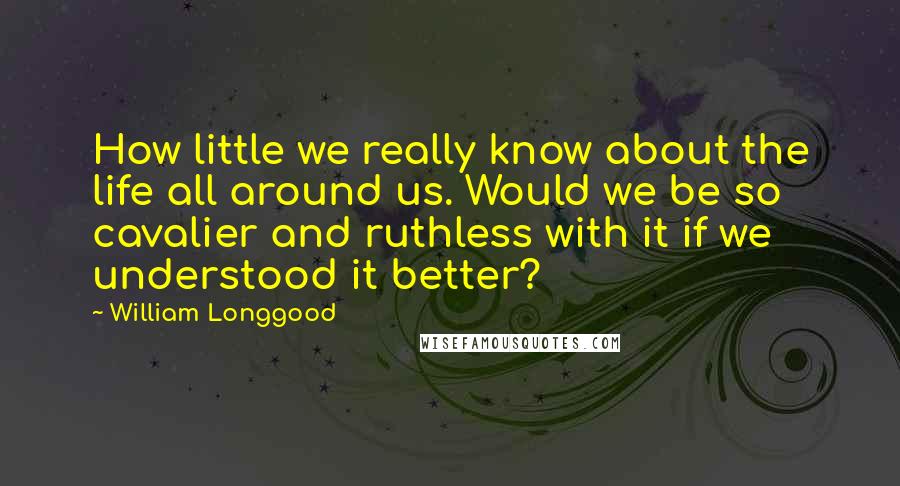 William Longgood Quotes: How little we really know about the life all around us. Would we be so cavalier and ruthless with it if we understood it better?