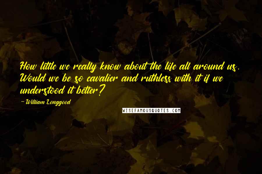 William Longgood Quotes: How little we really know about the life all around us. Would we be so cavalier and ruthless with it if we understood it better?