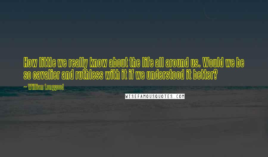 William Longgood Quotes: How little we really know about the life all around us. Would we be so cavalier and ruthless with it if we understood it better?