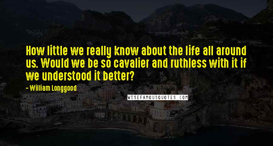 William Longgood Quotes: How little we really know about the life all around us. Would we be so cavalier and ruthless with it if we understood it better?