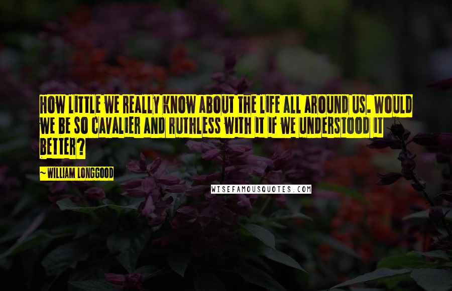 William Longgood Quotes: How little we really know about the life all around us. Would we be so cavalier and ruthless with it if we understood it better?