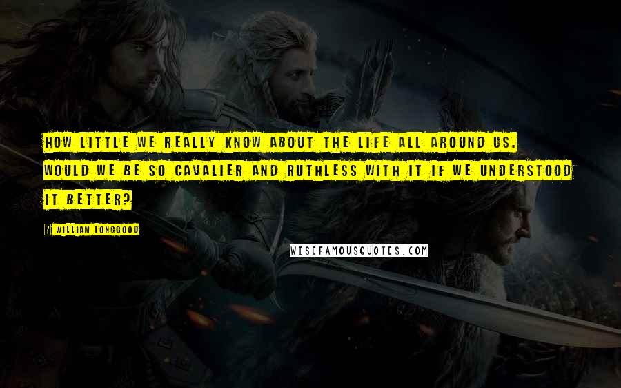 William Longgood Quotes: How little we really know about the life all around us. Would we be so cavalier and ruthless with it if we understood it better?