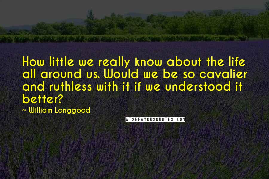 William Longgood Quotes: How little we really know about the life all around us. Would we be so cavalier and ruthless with it if we understood it better?