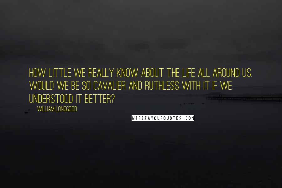 William Longgood Quotes: How little we really know about the life all around us. Would we be so cavalier and ruthless with it if we understood it better?
