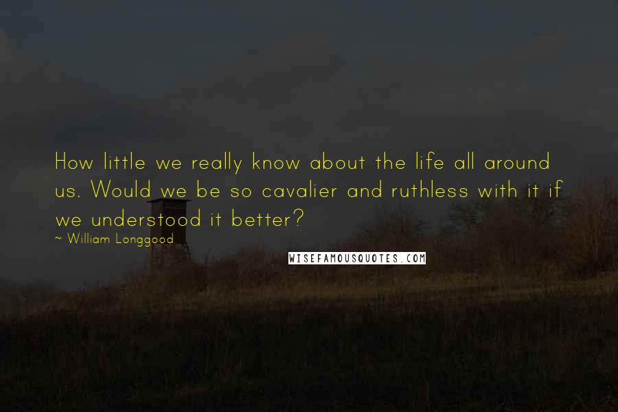 William Longgood Quotes: How little we really know about the life all around us. Would we be so cavalier and ruthless with it if we understood it better?
