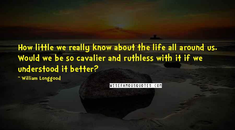 William Longgood Quotes: How little we really know about the life all around us. Would we be so cavalier and ruthless with it if we understood it better?