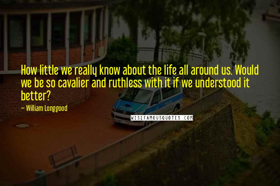 William Longgood Quotes: How little we really know about the life all around us. Would we be so cavalier and ruthless with it if we understood it better?