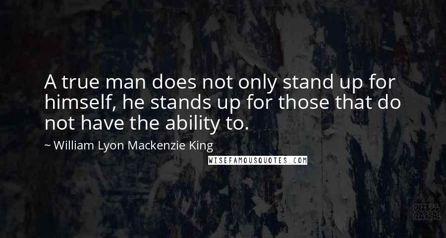 William Lyon Mackenzie King Quotes: A true man does not only stand up for himself, he stands up for those that do not have the ability to.