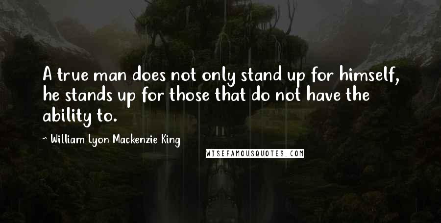 William Lyon Mackenzie King Quotes: A true man does not only stand up for himself, he stands up for those that do not have the ability to.