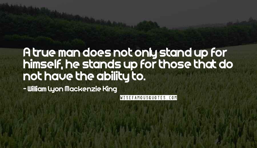 William Lyon Mackenzie King Quotes: A true man does not only stand up for himself, he stands up for those that do not have the ability to.