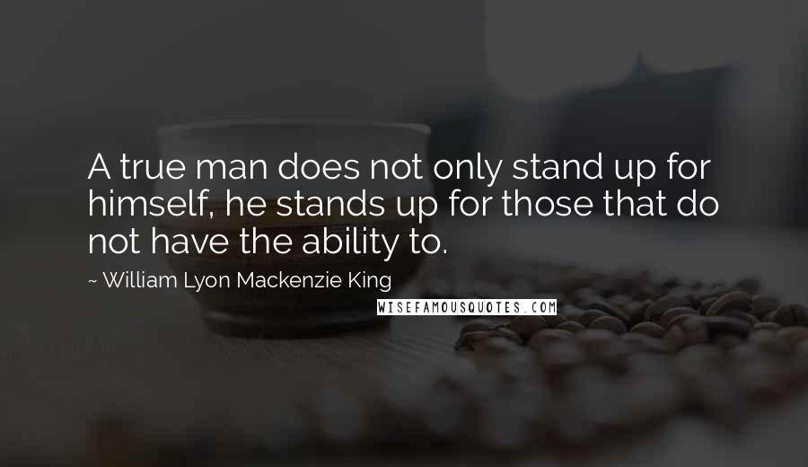 William Lyon Mackenzie King Quotes: A true man does not only stand up for himself, he stands up for those that do not have the ability to.