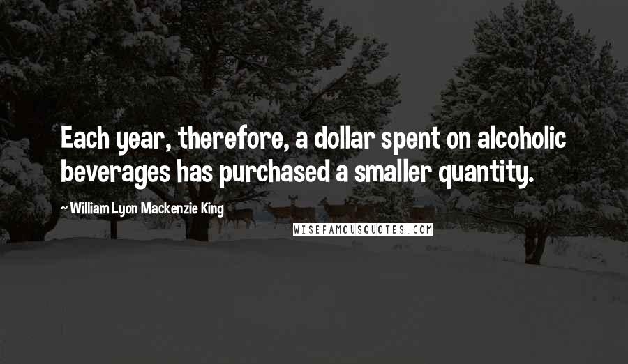 William Lyon Mackenzie King Quotes: Each year, therefore, a dollar spent on alcoholic beverages has purchased a smaller quantity.