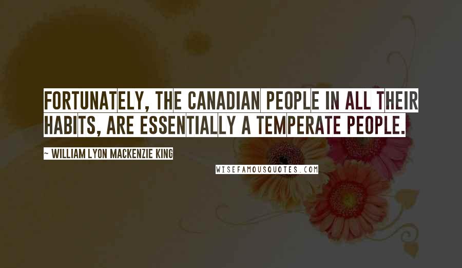 William Lyon Mackenzie King Quotes: Fortunately, the Canadian people in all their habits, are essentially a temperate people.