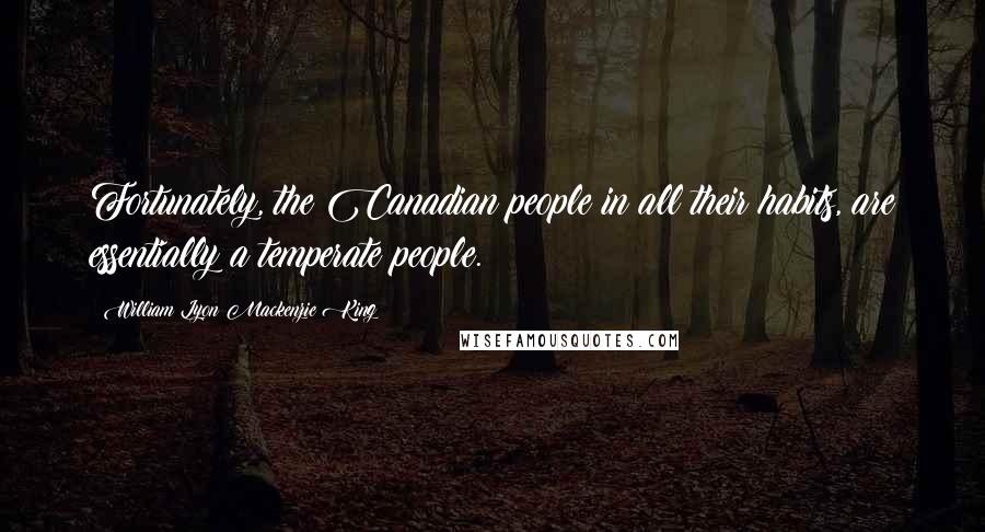 William Lyon Mackenzie King Quotes: Fortunately, the Canadian people in all their habits, are essentially a temperate people.