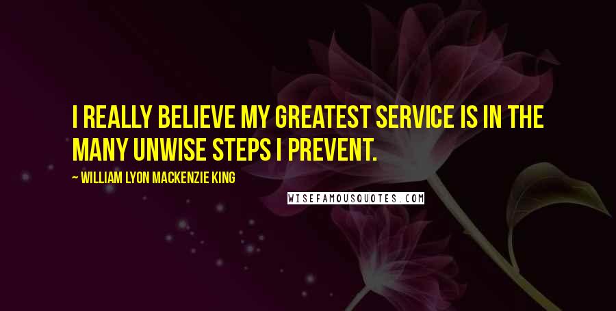 William Lyon Mackenzie King Quotes: I really believe my greatest service is in the many unwise steps I prevent.