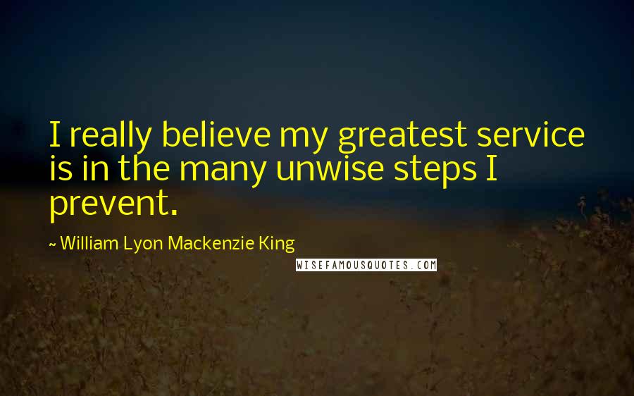 William Lyon Mackenzie King Quotes: I really believe my greatest service is in the many unwise steps I prevent.