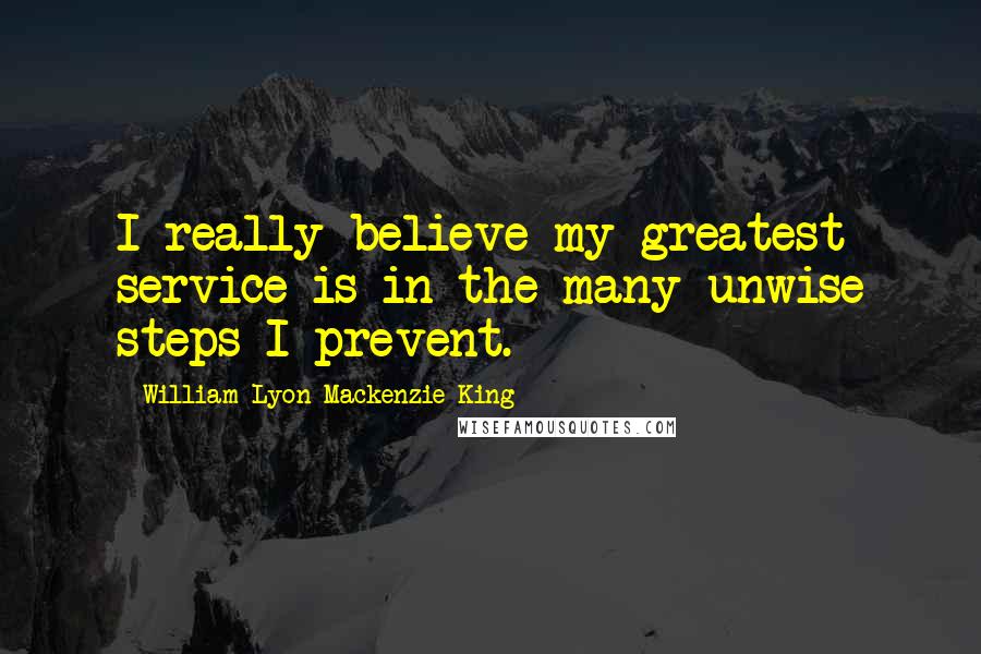 William Lyon Mackenzie King Quotes: I really believe my greatest service is in the many unwise steps I prevent.