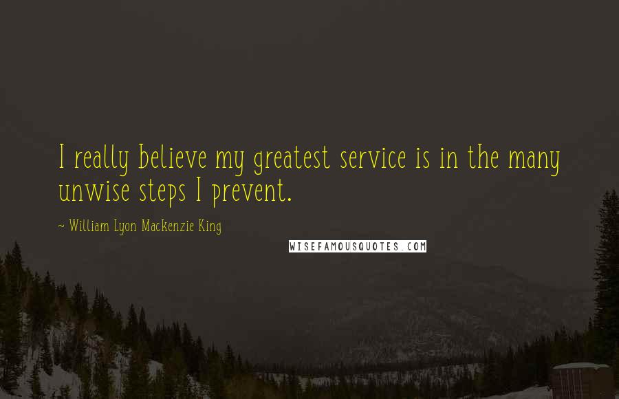 William Lyon Mackenzie King Quotes: I really believe my greatest service is in the many unwise steps I prevent.