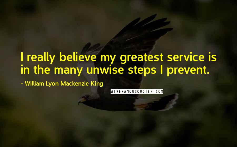 William Lyon Mackenzie King Quotes: I really believe my greatest service is in the many unwise steps I prevent.