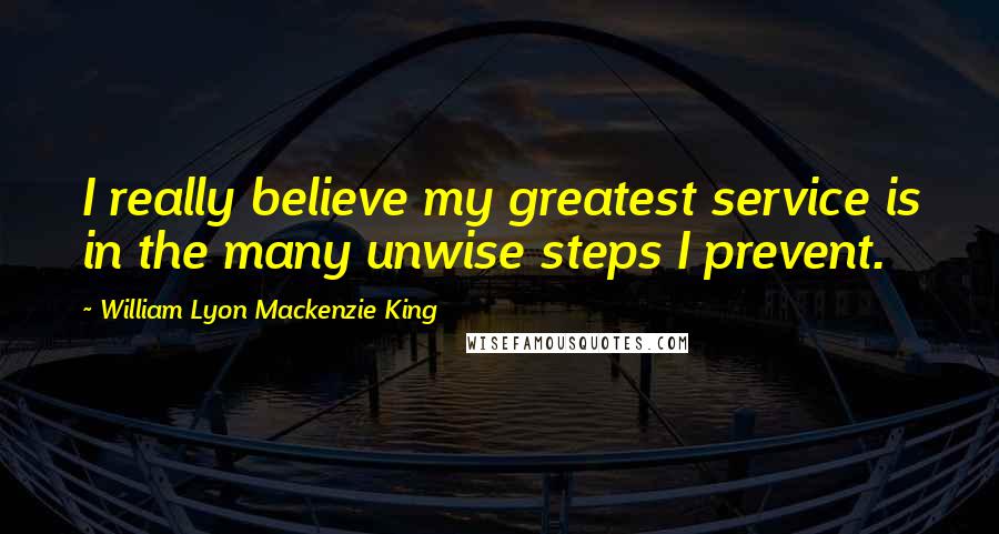 William Lyon Mackenzie King Quotes: I really believe my greatest service is in the many unwise steps I prevent.