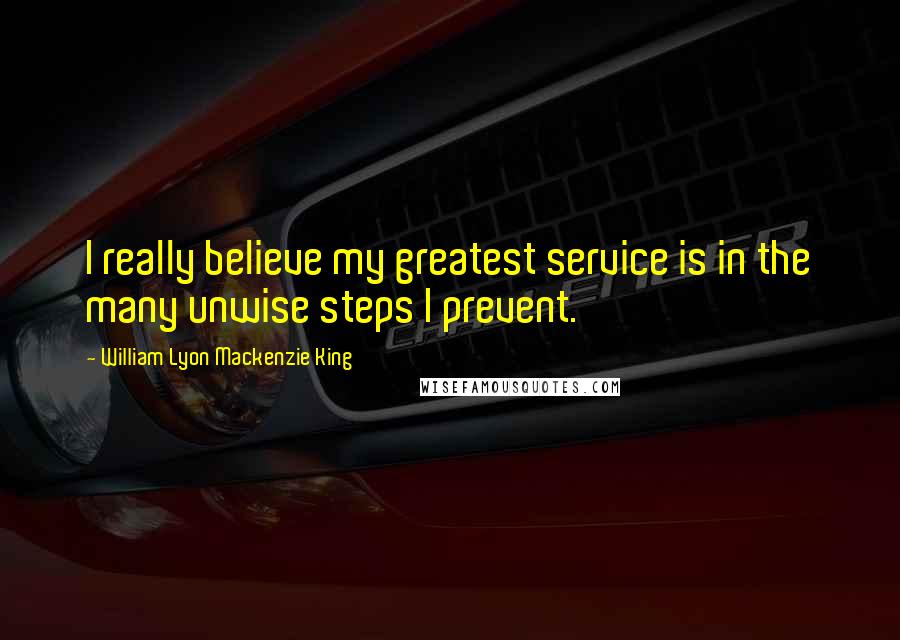 William Lyon Mackenzie King Quotes: I really believe my greatest service is in the many unwise steps I prevent.