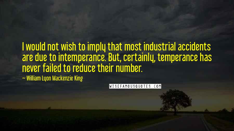 William Lyon Mackenzie King Quotes: I would not wish to imply that most industrial accidents are due to intemperance. But, certainly, temperance has never failed to reduce their number.