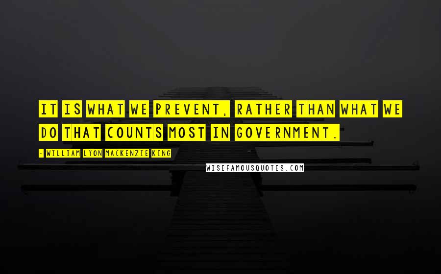 William Lyon Mackenzie King Quotes: It is what we prevent, rather than what we do that counts most in Government.