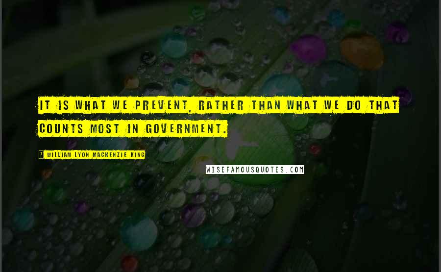 William Lyon Mackenzie King Quotes: It is what we prevent, rather than what we do that counts most in Government.