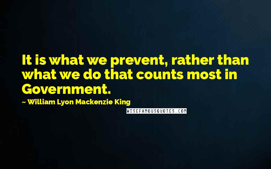 William Lyon Mackenzie King Quotes: It is what we prevent, rather than what we do that counts most in Government.