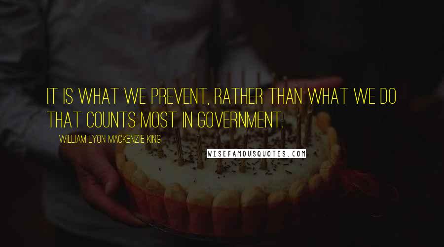 William Lyon Mackenzie King Quotes: It is what we prevent, rather than what we do that counts most in Government.