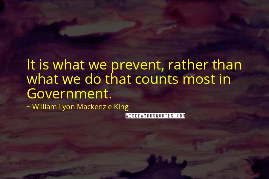 William Lyon Mackenzie King Quotes: It is what we prevent, rather than what we do that counts most in Government.