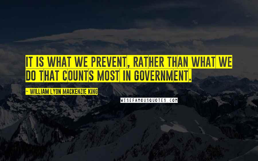 William Lyon Mackenzie King Quotes: It is what we prevent, rather than what we do that counts most in Government.