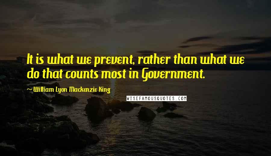 William Lyon Mackenzie King Quotes: It is what we prevent, rather than what we do that counts most in Government.