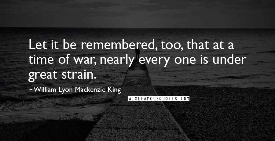 William Lyon Mackenzie King Quotes: Let it be remembered, too, that at a time of war, nearly every one is under great strain.