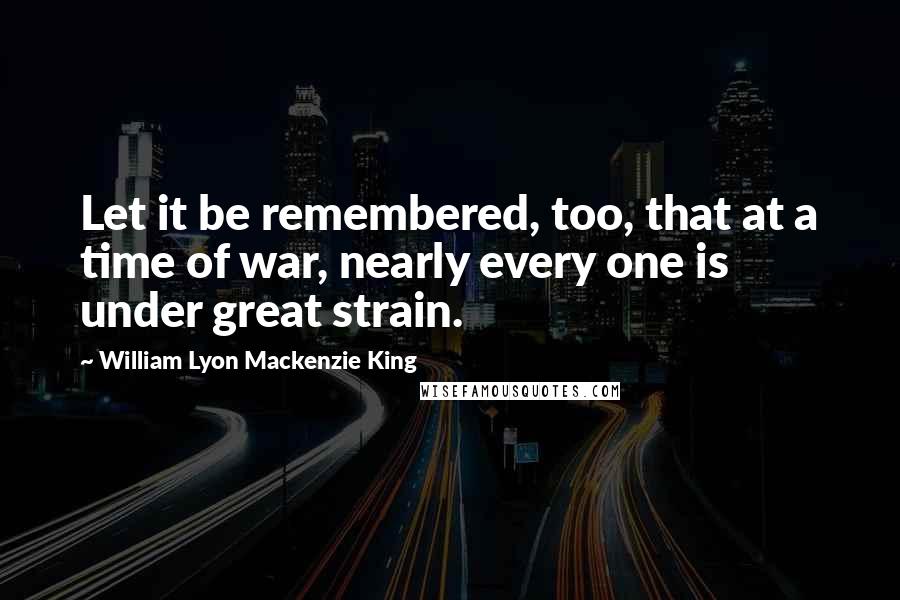 William Lyon Mackenzie King Quotes: Let it be remembered, too, that at a time of war, nearly every one is under great strain.