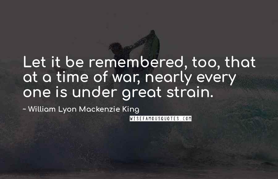 William Lyon Mackenzie King Quotes: Let it be remembered, too, that at a time of war, nearly every one is under great strain.