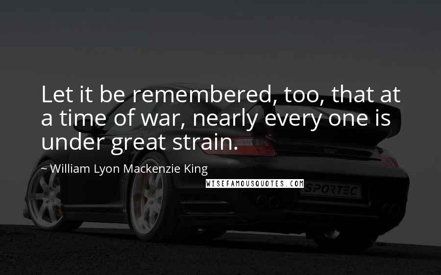 William Lyon Mackenzie King Quotes: Let it be remembered, too, that at a time of war, nearly every one is under great strain.