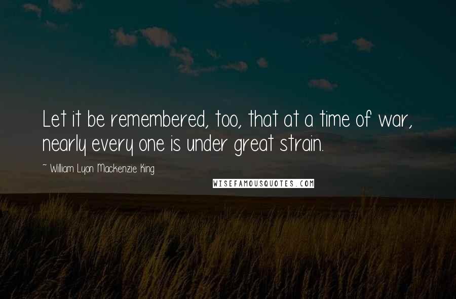 William Lyon Mackenzie King Quotes: Let it be remembered, too, that at a time of war, nearly every one is under great strain.