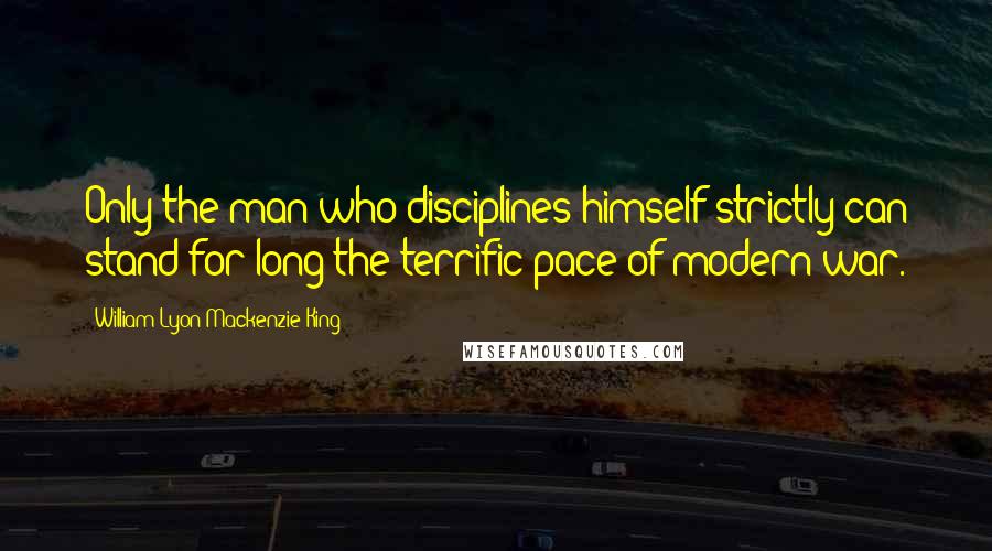 William Lyon Mackenzie King Quotes: Only the man who disciplines himself strictly can stand for long the terrific pace of modern war.