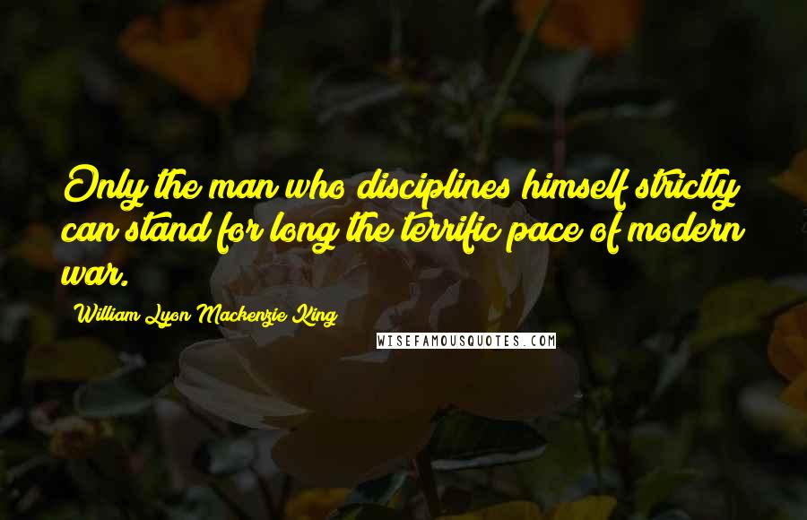 William Lyon Mackenzie King Quotes: Only the man who disciplines himself strictly can stand for long the terrific pace of modern war.