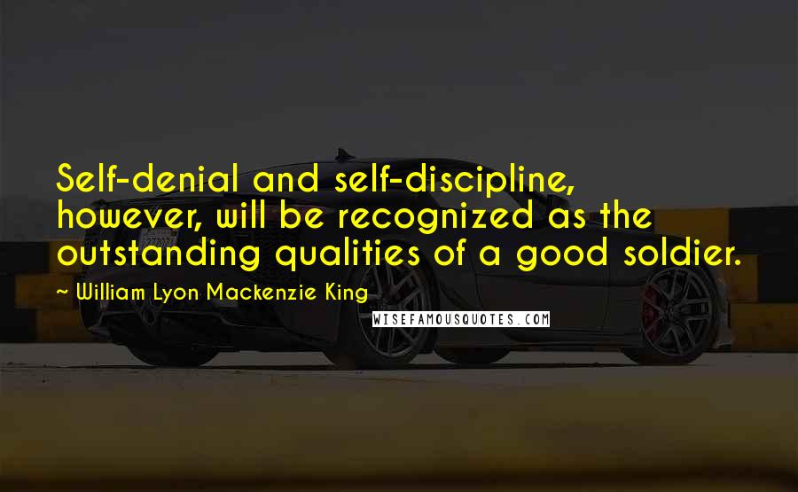 William Lyon Mackenzie King Quotes: Self-denial and self-discipline, however, will be recognized as the outstanding qualities of a good soldier.