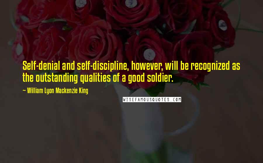 William Lyon Mackenzie King Quotes: Self-denial and self-discipline, however, will be recognized as the outstanding qualities of a good soldier.