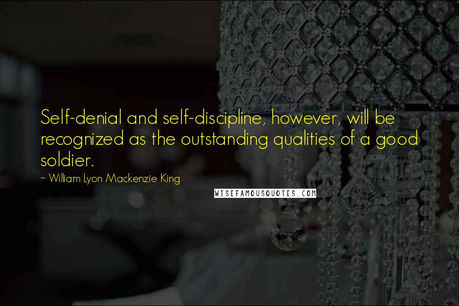 William Lyon Mackenzie King Quotes: Self-denial and self-discipline, however, will be recognized as the outstanding qualities of a good soldier.