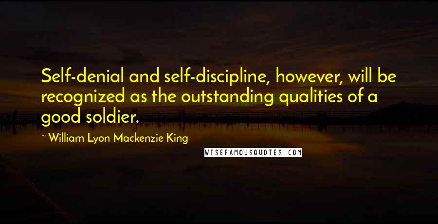 William Lyon Mackenzie King Quotes: Self-denial and self-discipline, however, will be recognized as the outstanding qualities of a good soldier.