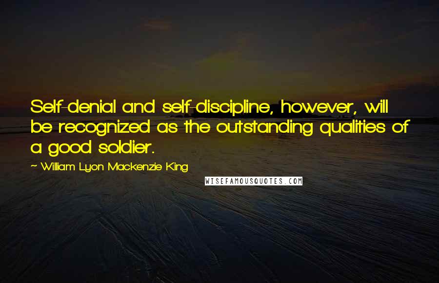 William Lyon Mackenzie King Quotes: Self-denial and self-discipline, however, will be recognized as the outstanding qualities of a good soldier.